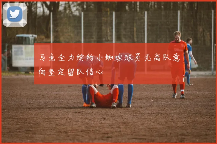 马竞全力续约小蜘蛛球员无离队意向坚定留队信心