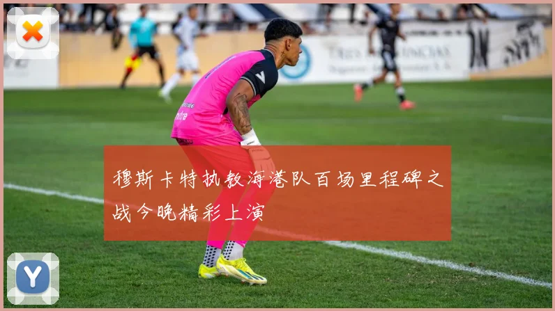 穆斯卡特执教海港队百场里程碑之战今晚精彩上演