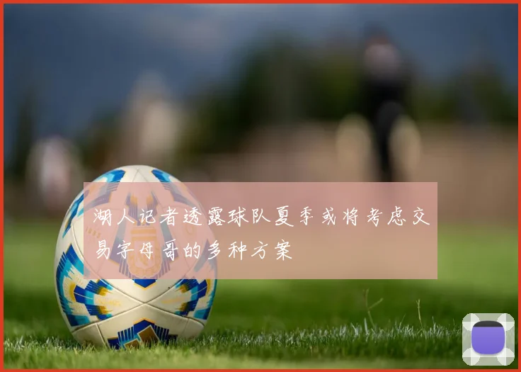 湖人记者透露球队夏季或将考虑交易字母哥的多种方案