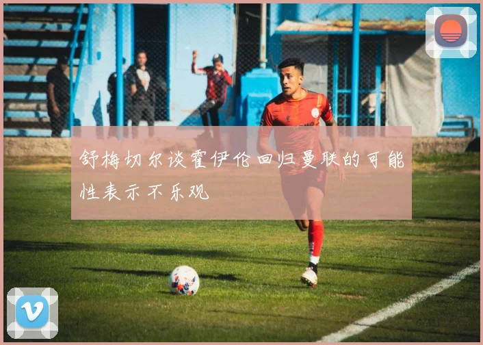 舒梅切尔谈霍伊伦回归曼联的可能性表示不乐观