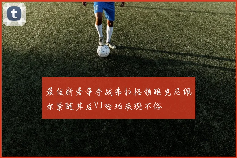 最佳新秀争夺战弗拉格领跑克尼佩尔紧随其后VJ哈珀表现不俗