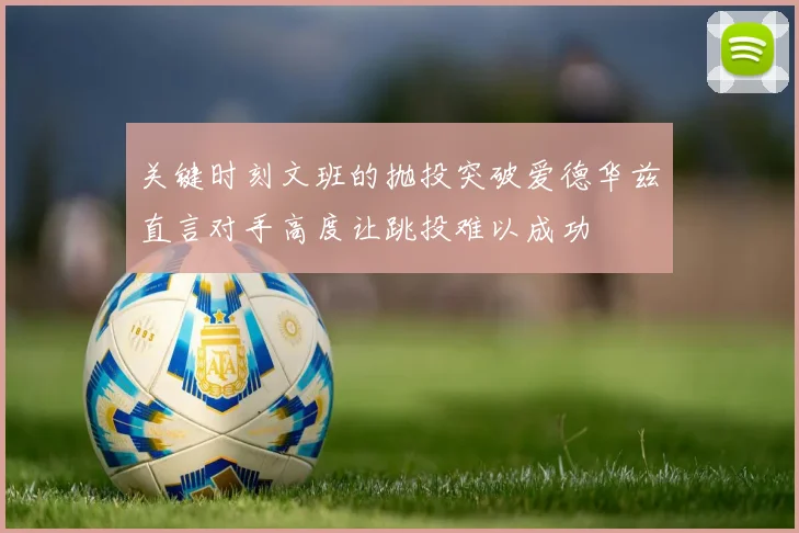 关键时刻文班的抛投突破爱德华兹直言对手高度让跳投难以成功
