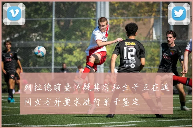 利拉德前妻怀疑其有私生子正在追问女方并要求进行亲子鉴定
