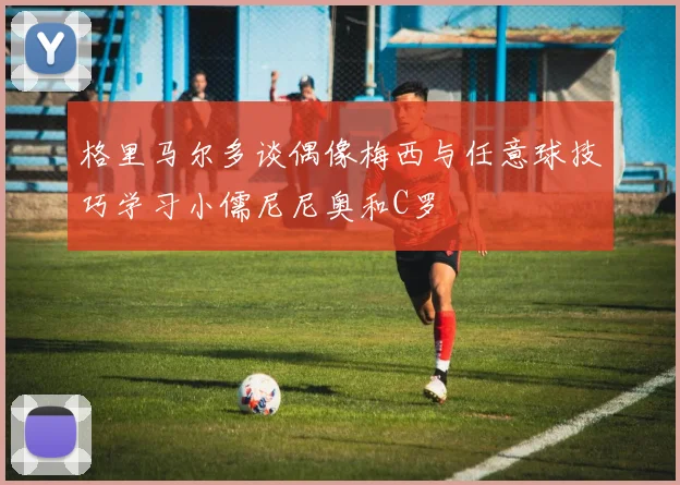 格里马尔多谈偶像梅西与任意球技巧学习小儒尼尼奥和C罗