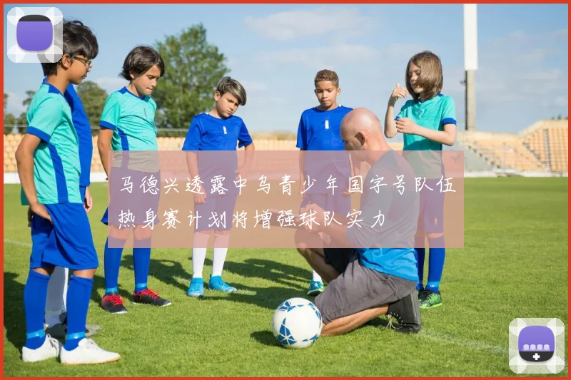 马德兴透露中乌青少年国字号队伍热身赛计划将增强球队实力