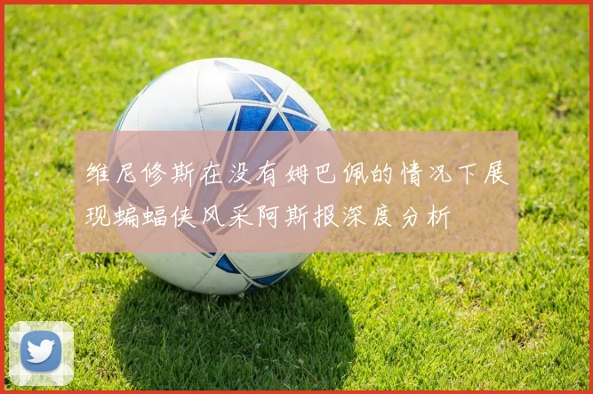 维尼修斯在没有姆巴佩的情况下展现蝙蝠侠风采阿斯报深度分析