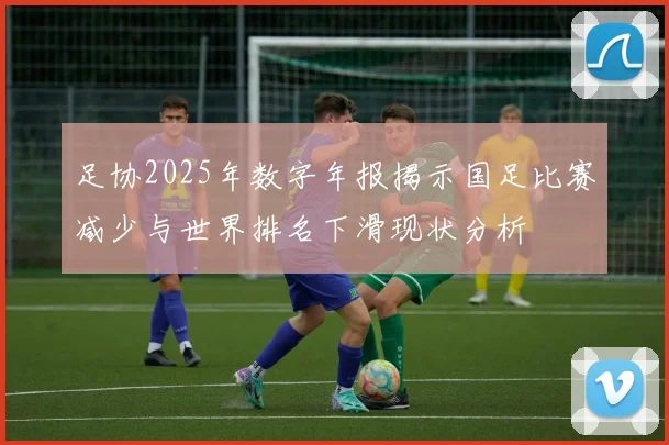 足协2025年数字年报揭示国足比赛减少与世界排名下滑现状分析
