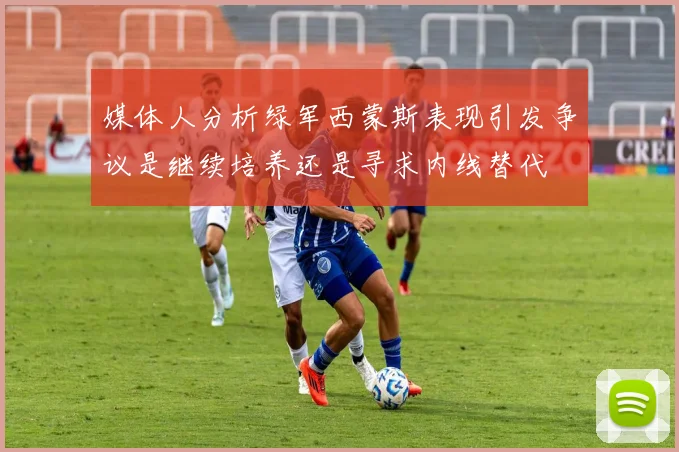 媒体人分析绿军西蒙斯表现引发争议是继续培养还是寻求内线替代