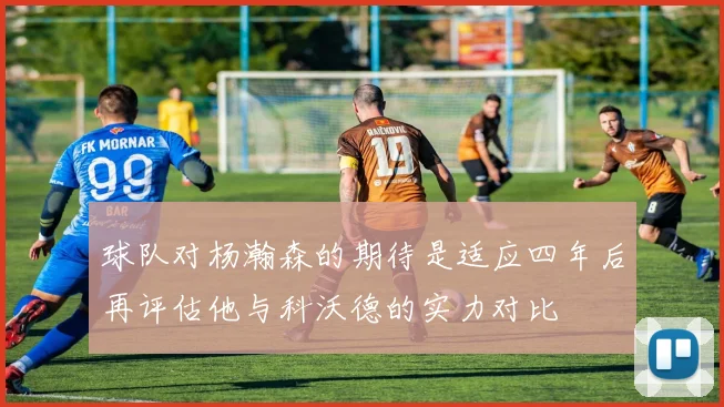 球队对杨瀚森的期待是适应四年后再评估他与科沃德的实力对比