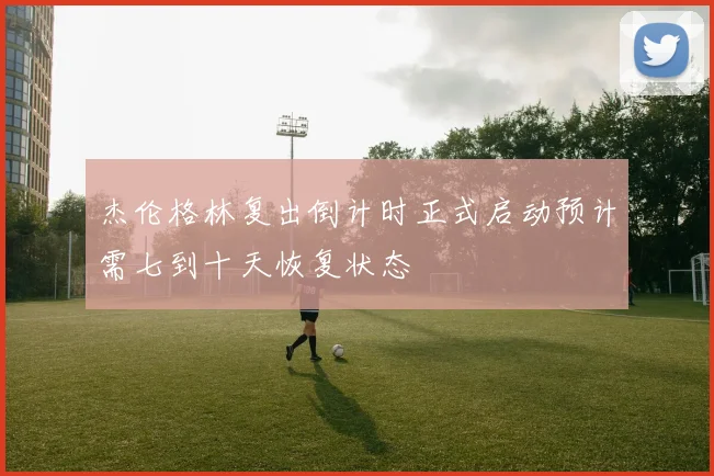 杰伦格林复出倒计时正式启动预计需七到十天恢复状态
