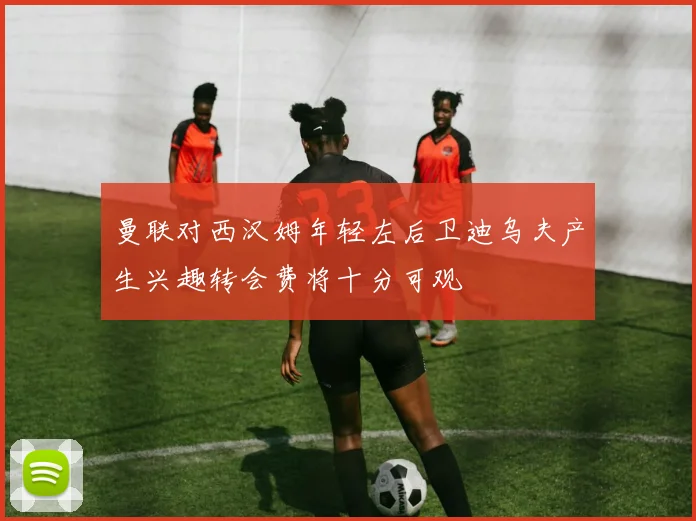 曼联对西汉姆年轻左后卫迪乌夫产生兴趣转会费将十分可观