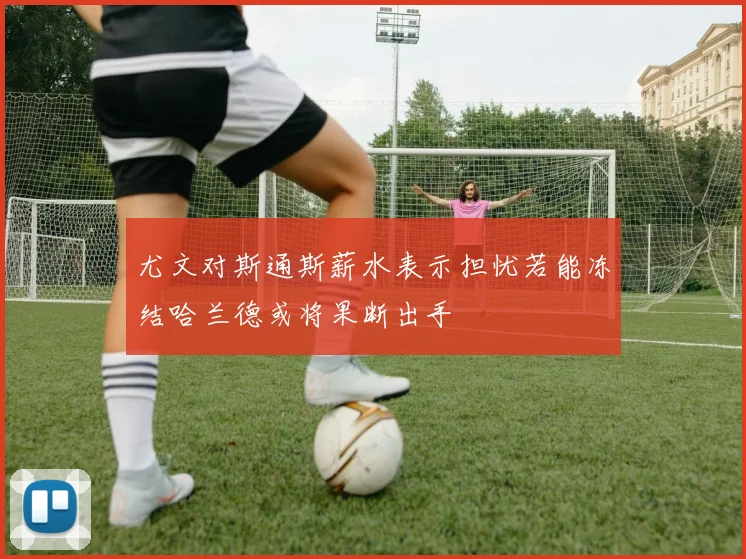 尤文对斯通斯薪水表示担忧若能冻结哈兰德或将果断出手