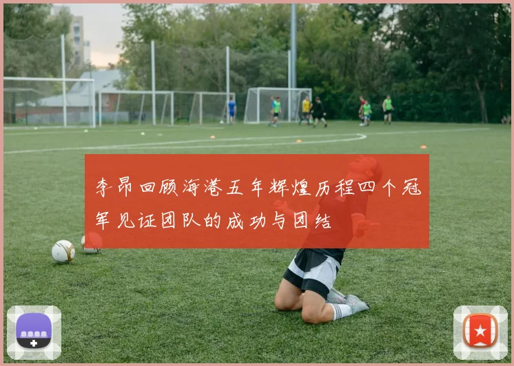 李昂回顾海港五年辉煌历程四个冠军见证团队的成功与团结