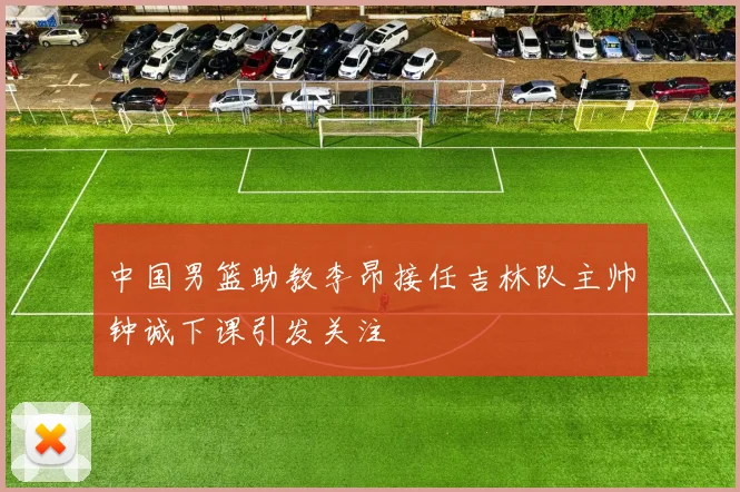 中国男篮助教李昂接任吉林队主帅钟诚下课引发关注