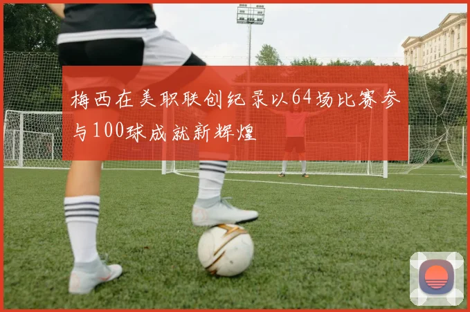 梅西在美职联创纪录以64场比赛参与100球成就新辉煌