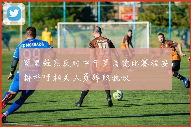 萨里强烈反对中午罗马德比赛程安排呼吁相关人员辞职抗议