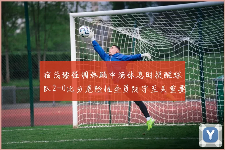 宿茂臻强调韩鹏中场休息时提醒球队2-0比分危险性全员防守至关重要