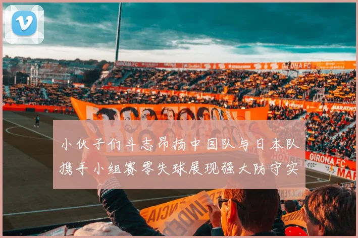 小伙子们斗志昂扬中国队与日本队携手小组赛零失球展现强大防守实力