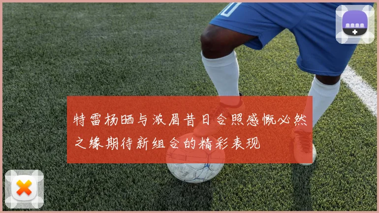特雷杨晒与浓眉昔日合照感慨必然之缘期待新组合的精彩表现